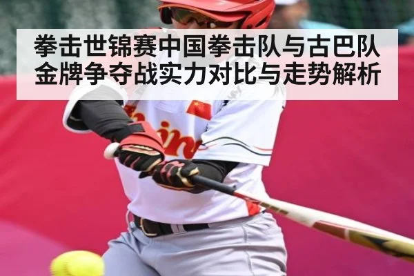 拳击世锦赛中国拳击队与古巴队金牌争夺战实力对比与走势解析